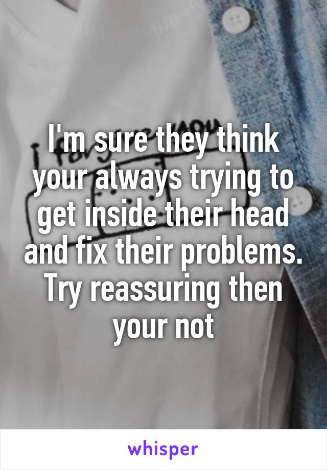 I'm sure they think your always trying to get inside their head and fix their problems. Try reassuring then your not
