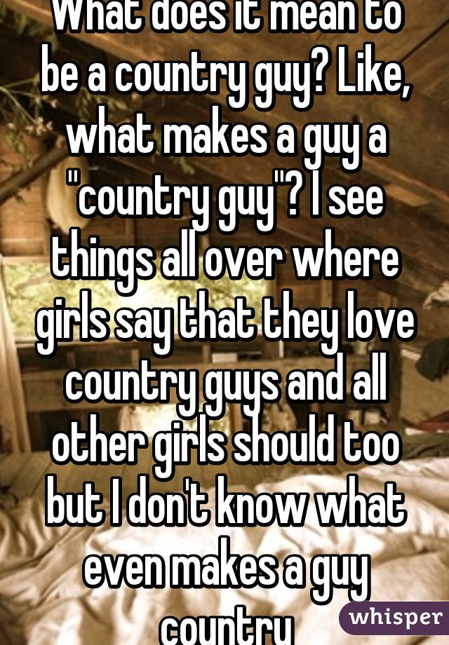 What does it mean to be a country guy? Like, what makes a guy a "country guy"? I see things all over where girls say that they love country guys and all other girls should too but I don't know what even makes a guy country