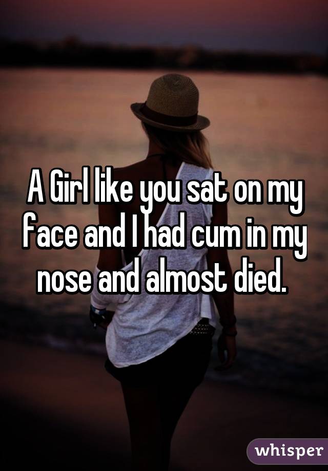 A Girl like you sat on my face and I had cum in my nose and almost died. 