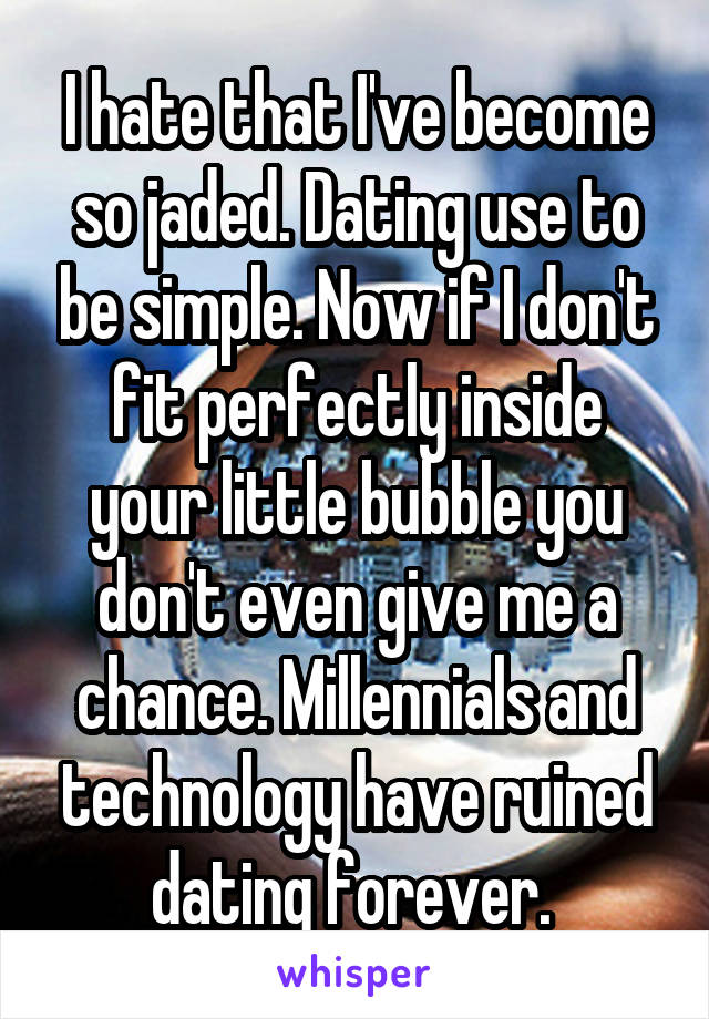 I hate that I've become so jaded. Dating use to be simple. Now if I don't fit perfectly inside your little bubble you don't even give me a chance. Millennials and technology have ruined dating forever. 