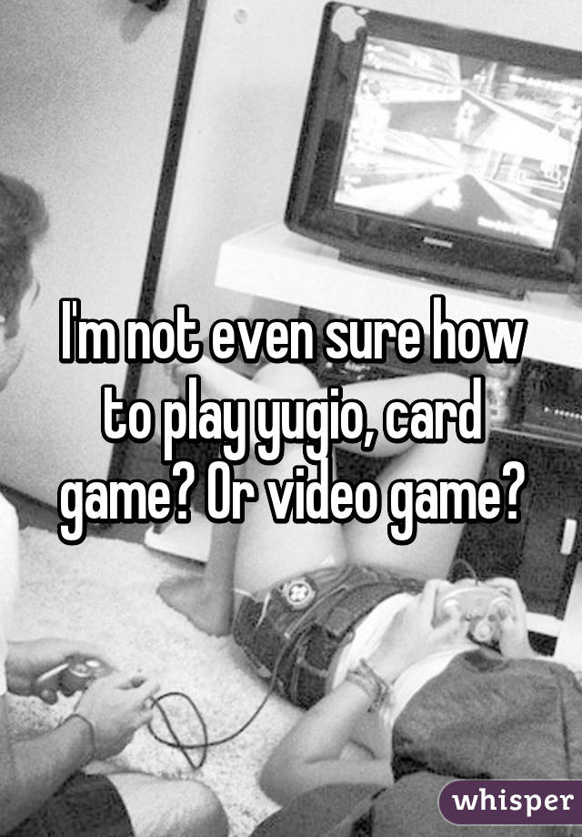 I'm not even sure how to play yugio, card game? Or video game?