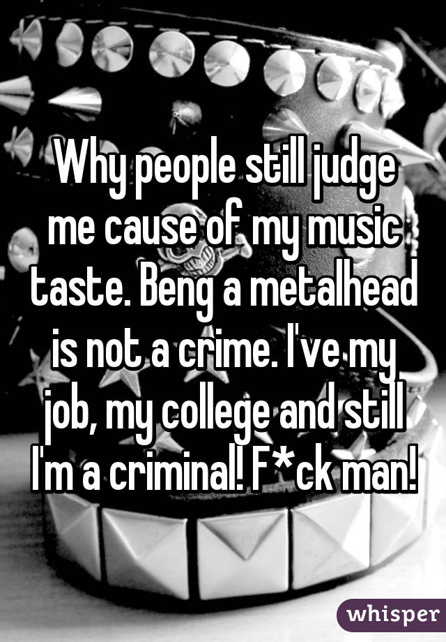 Why people still judge me cause of my music taste. Beng a metalhead is not a crime. I've my job, my college and still I'm a criminal! F*ck man!