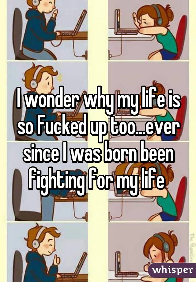 I wonder why my life is so Fucked up too...ever since I was born been fighting for my life 