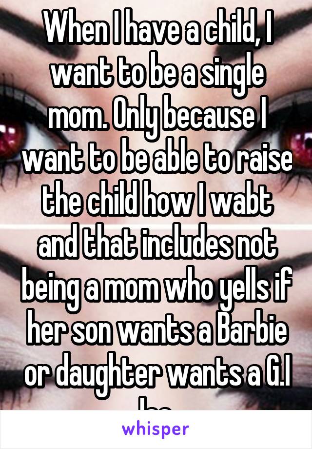 When I have a child, I want to be a single mom. Only because I want to be able to raise the child how I wabt and that includes not being a mom who yells if her son wants a Barbie or daughter wants a G.I Joe. 