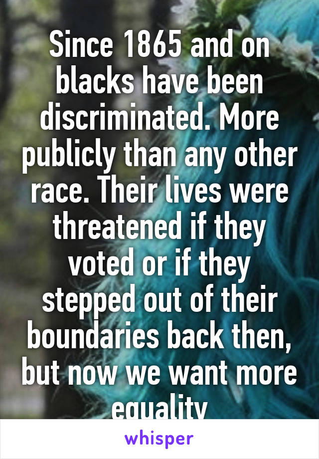 Since 1865 and on blacks have been discriminated. More publicly than any other race. Their lives were threatened if they voted or if they stepped out of their boundaries back then, but now we want more equality