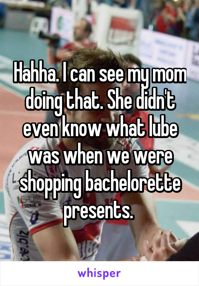 Hahha. I can see my mom doing that. She didn't even know what lube was when we were shopping bachelorette presents. 