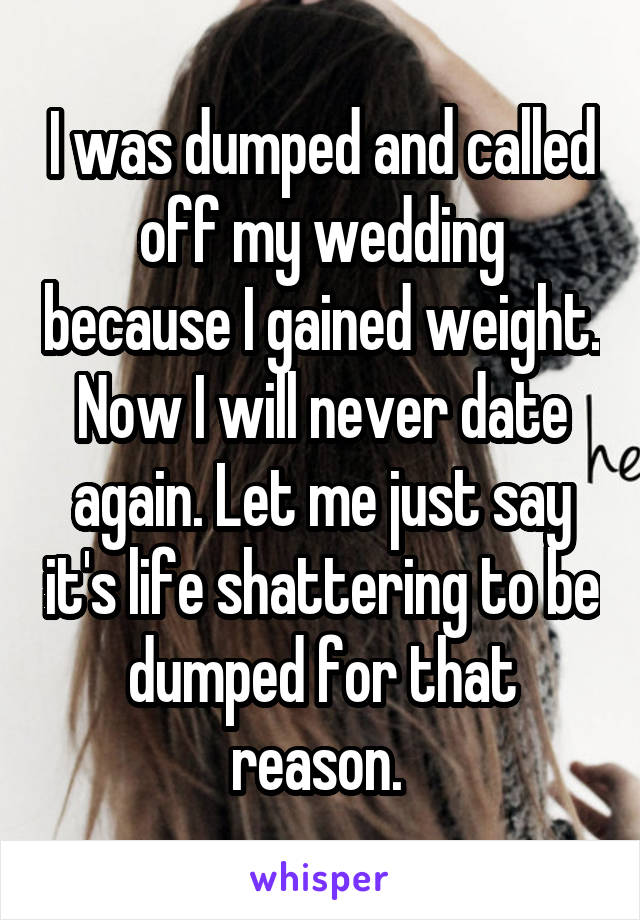 I was dumped and called off my wedding because I gained weight. Now I will never date again. Let me just say it's life shattering to be dumped for that reason. 