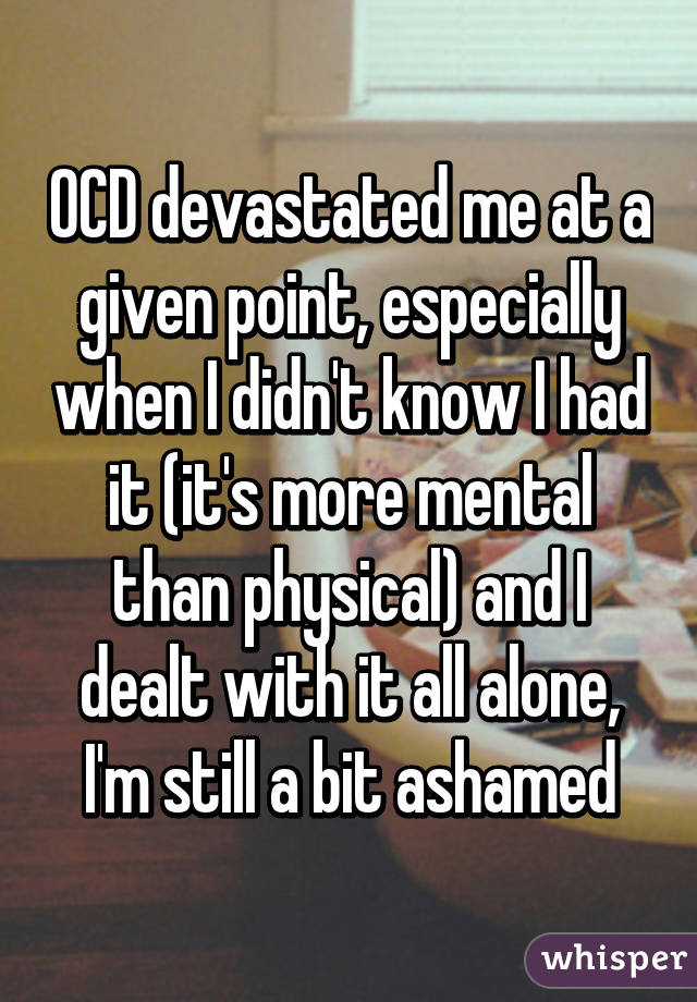 OCD devastated me at a given point, especially when I didn't know I had it (it's more mental than physical) and I dealt with it all alone, I'm still a bit ashamed