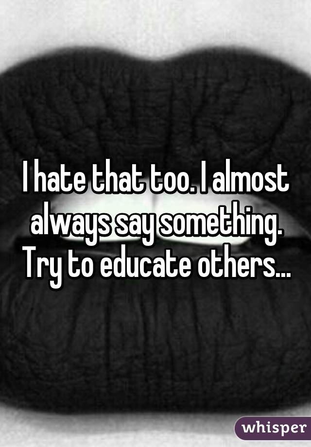 I hate that too. I almost always say something. Try to educate others...