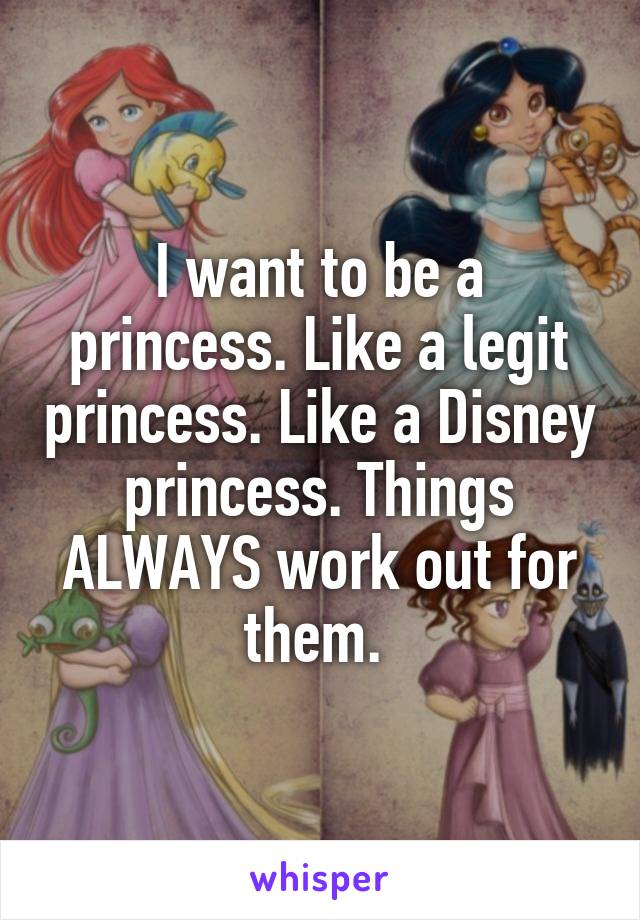 I want to be a princess. Like a legit princess. Like a Disney princess. Things ALWAYS work out for them. 