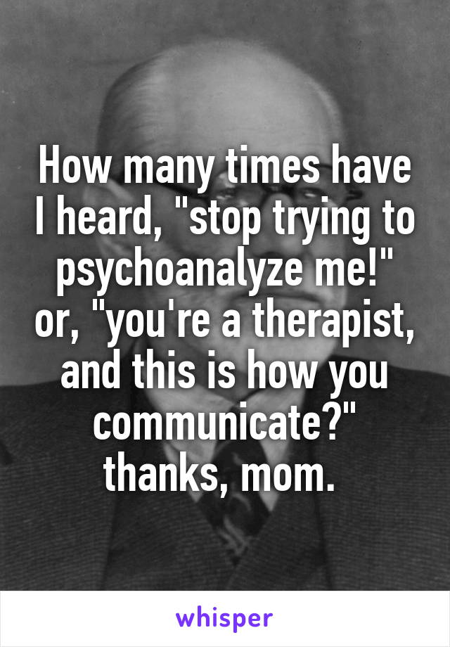 How many times have I heard, "stop trying to psychoanalyze me!" or, "you're a therapist, and this is how you communicate?" thanks, mom. 