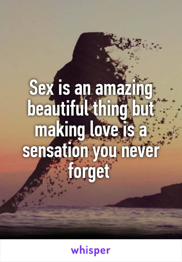 Sex is an amazing beautiful thing but making love is a sensation you never forget 