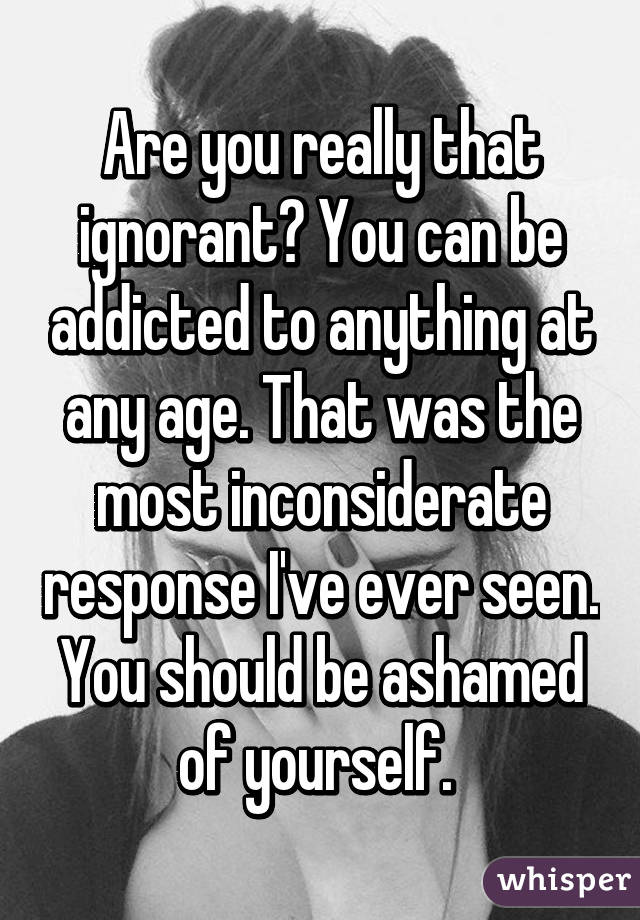 Are you really that ignorant? You can be addicted to anything at any age. That was the most inconsiderate response I've ever seen. You should be ashamed of yourself. 