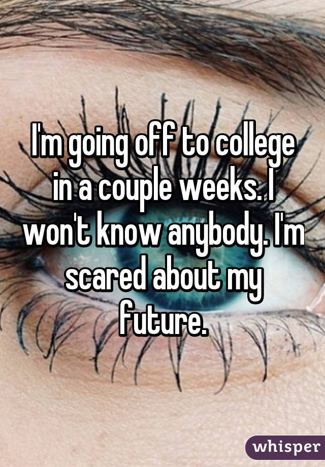 I'm going off to college in a couple weeks. I won't know anybody. I'm scared about my future.