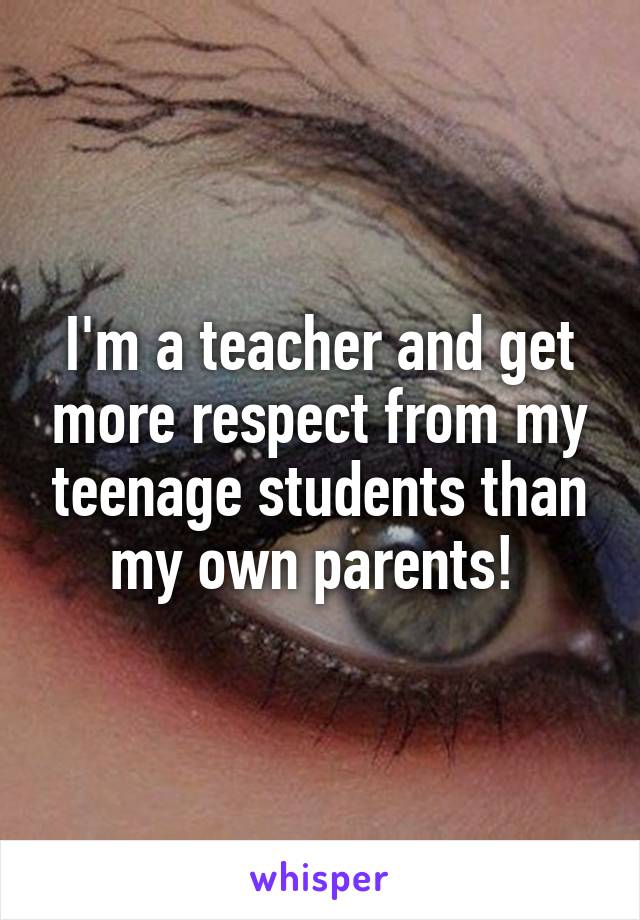I'm a teacher and get more respect from my teenage students than my own parents! 