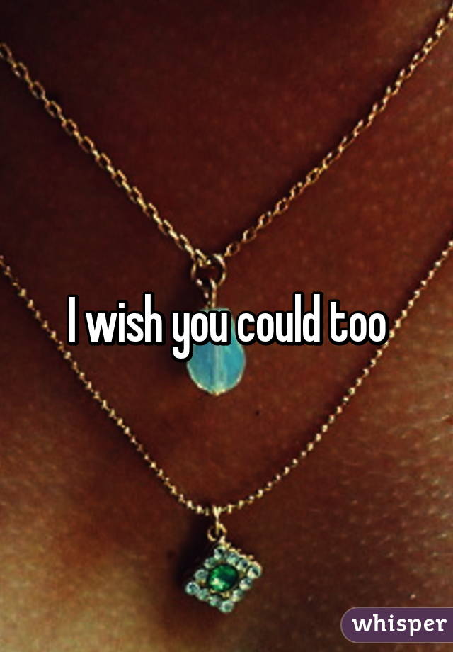 I wish you could too