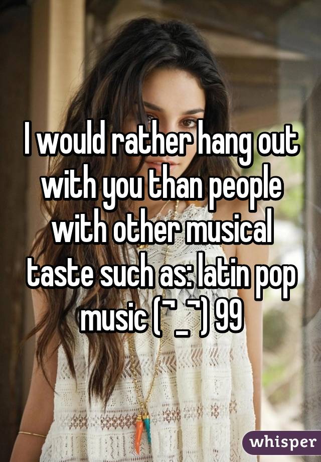 I would rather hang out with you than people with other musical taste such as: latin pop music (¬_¬) 99% crap... 