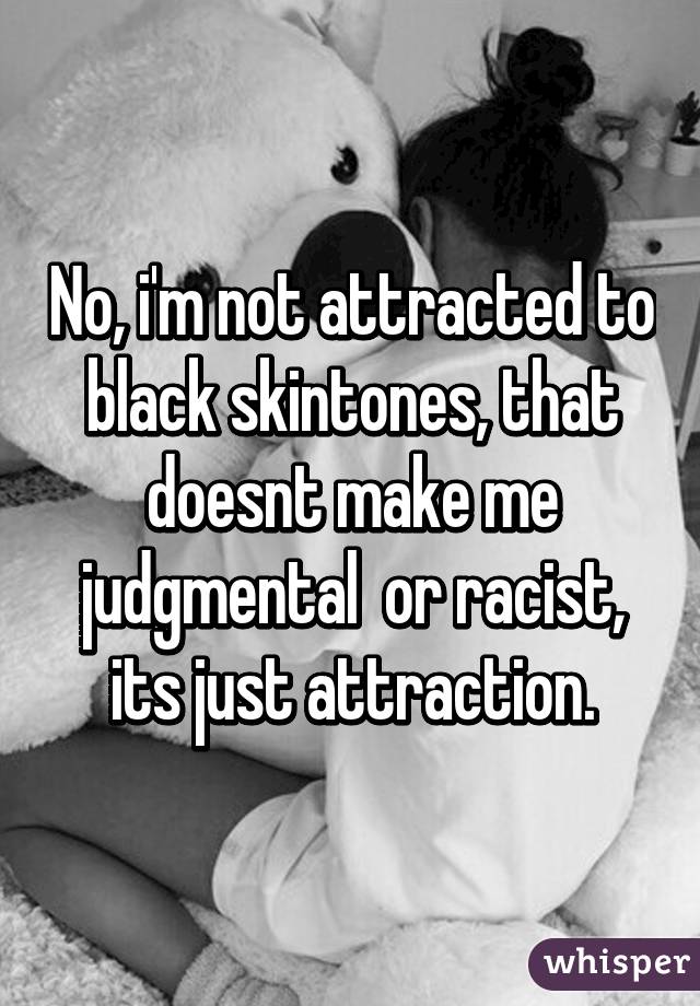 No, i'm not attracted to black skintones, that doesnt make me judgmental  or racist, its just attraction.