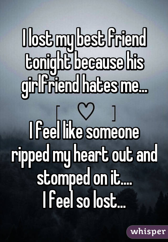 I lost my best friend tonight because his girlfriend hates me...

I feel like someone ripped my heart out and stomped on it....
I feel so lost...