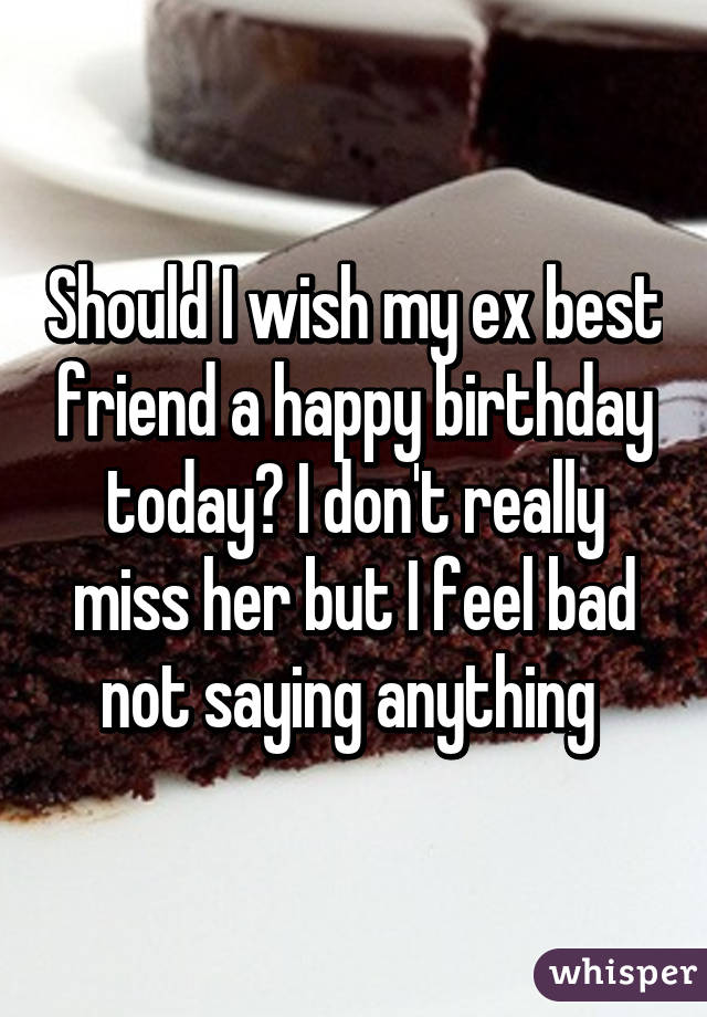 Should I wish my ex best friend a happy birthday today? I don't really miss her but I feel bad not saying anything 