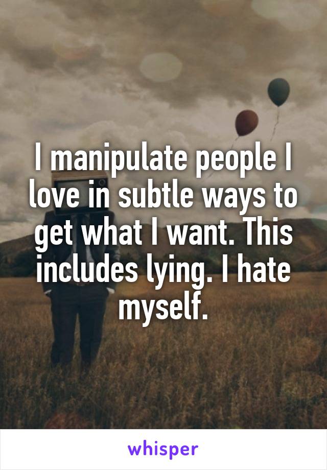 I manipulate people I love in subtle ways to get what I want. This includes lying. I hate myself.