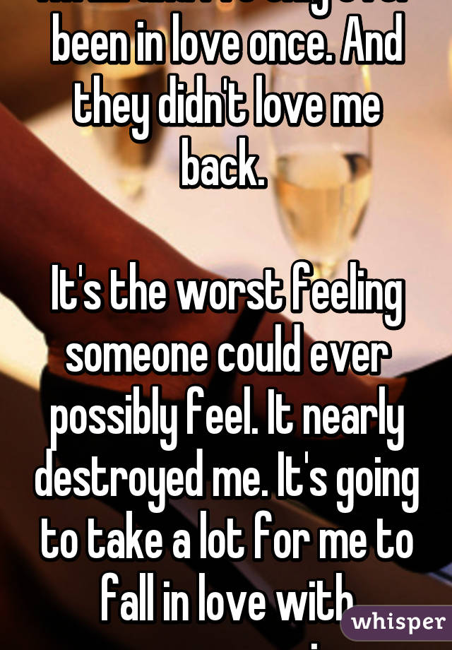 I'm 22 and I've only ever been in love once. And they didn't love me back. 

It's the worst feeling someone could ever possibly feel. It nearly destroyed me. It's going to take a lot for me to fall in love with someone again. 