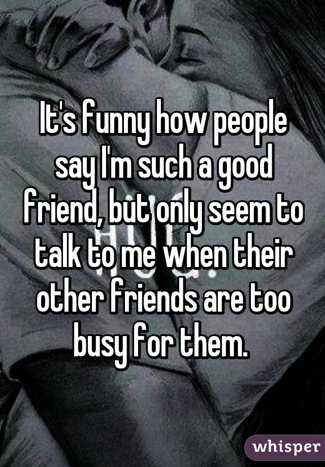 It's funny how people say I'm such a good friend, but only seem to talk ...