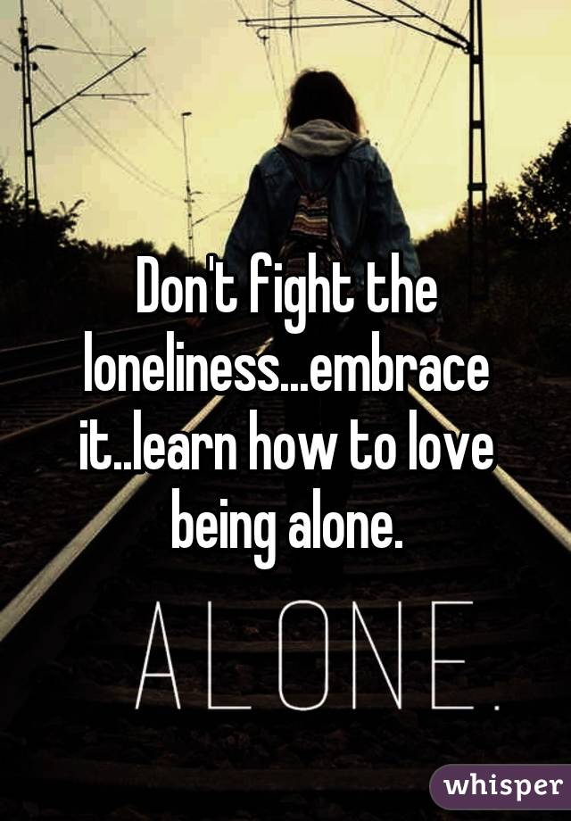 Don't fight the loneliness...embrace it..learn how to love being alone.