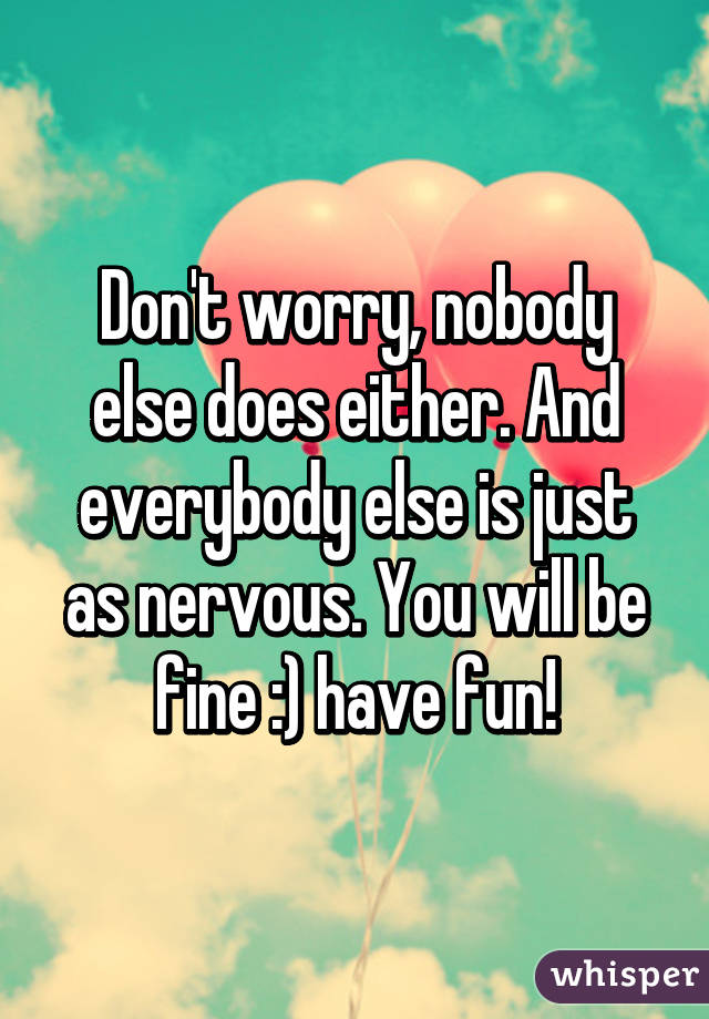 Don't worry, nobody else does either. And everybody else is just as nervous. You will be fine :) have fun!