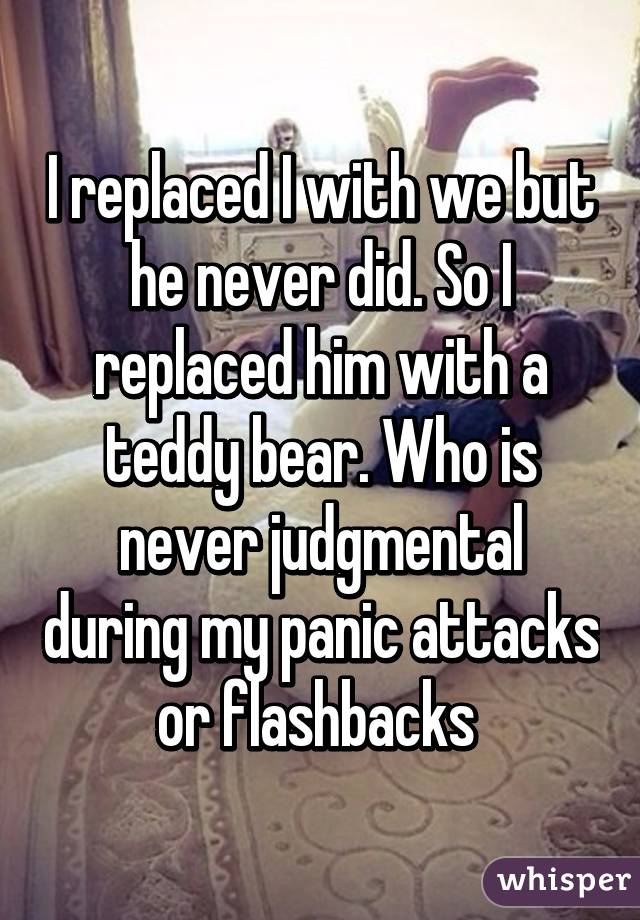 I replaced I with we but he never did. So I replaced him with a teddy bear. Who is never judgmental during my panic attacks or flashbacks 