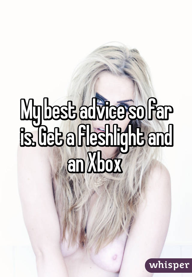 My best advice so far is. Get a fleshlight and an Xbox 