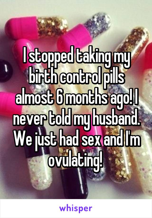 I stopped taking my birth control pills almost 6 months ago! I never told my husband. We just had sex and I'm ovulating! 