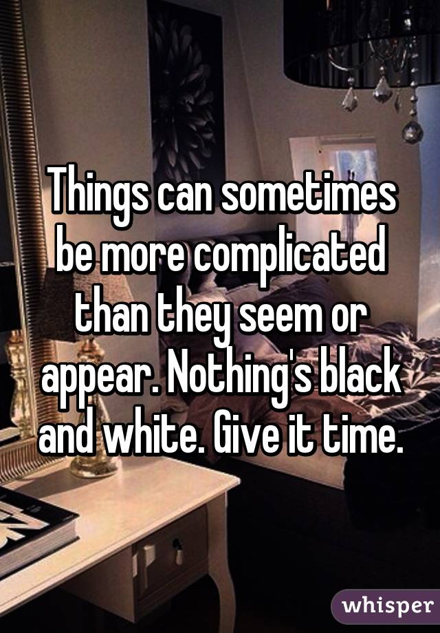 Things can sometimes be more complicated than they seem or appear. Nothing's black and white. Give it time.