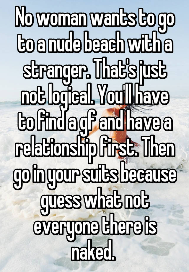 No woman wants to go to a nude beach with a stranger. Thats just not logical