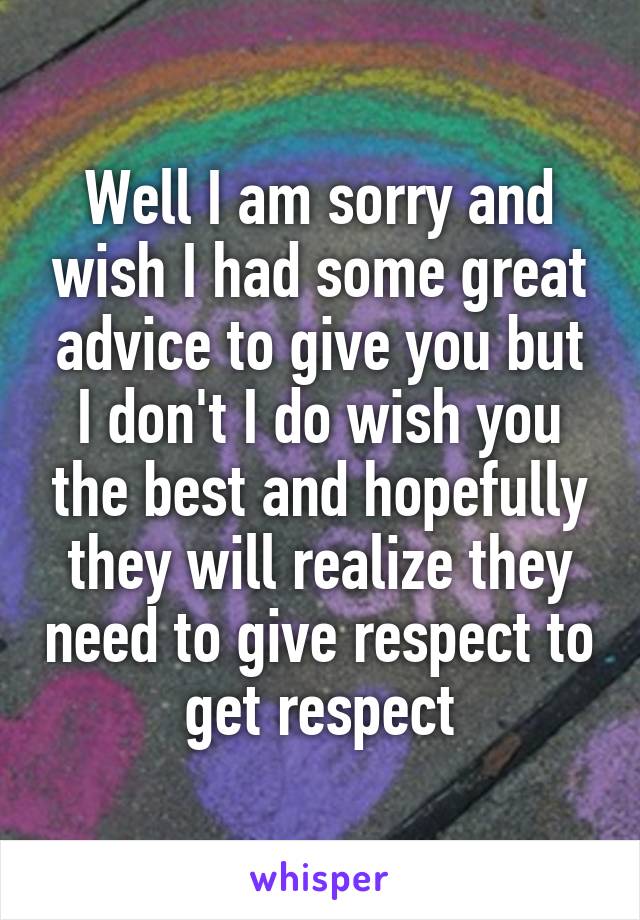 Well I am sorry and wish I had some great advice to give you but I don't I do wish you the best and hopefully they will realize they need to give respect to get respect