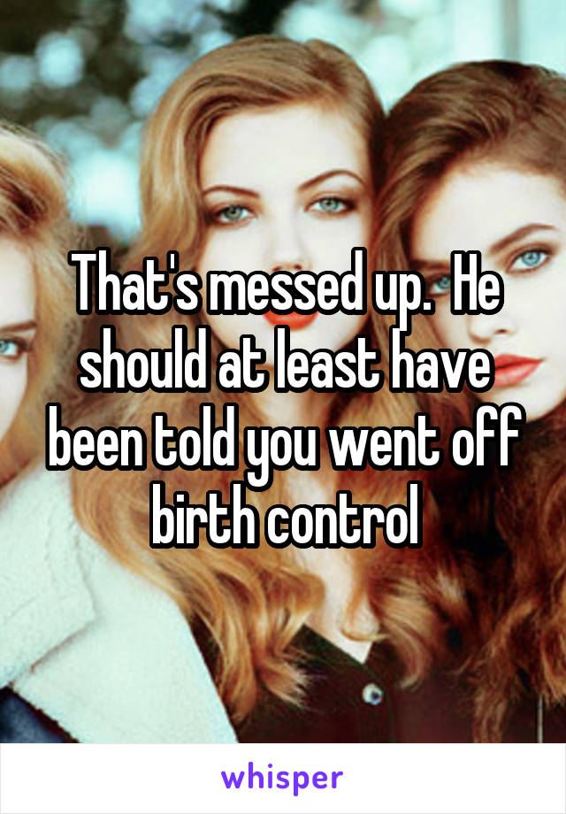 That's messed up.  He should at least have been told you went off birth control