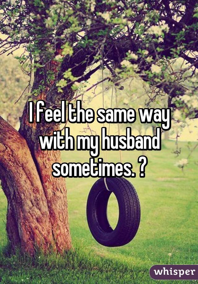 I feel the same way with my husband sometimes. 😔
