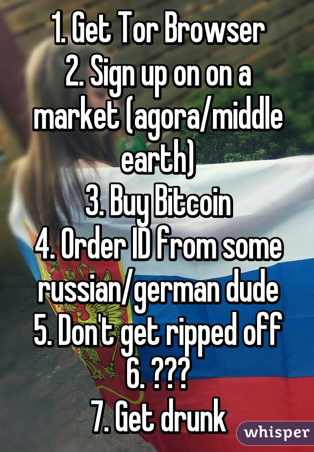 1. Get Tor Browser
2. Sign up on on a market (agora/middle earth)
3. Buy Bitcoin
4. Order ID from some russian/german dude
5. Don't get ripped off
6. ???
7. Get drunk