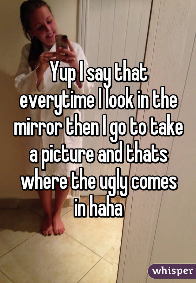 Yup I say that everytime I look in the mirror then I go to take a picture and thats where the ugly comes in haha