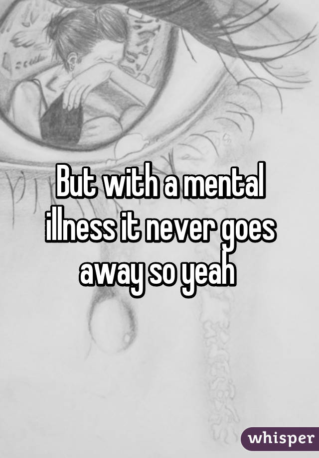 But with a mental illness it never goes away so yeah 