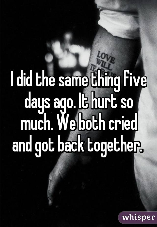 I did the same thing five days ago. It hurt so much. We both cried and got back together. 