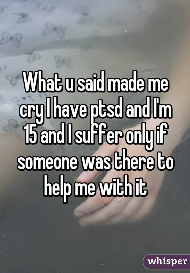 What u said made me cry I have ptsd and I'm 15 and I suffer only if someone was there to help me with it