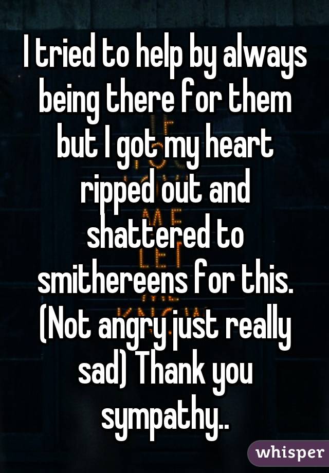 I tried to help by always being there for them but I got my heart ripped out and shattered to smithereens for this. (Not angry just really sad) Thank you sympathy..