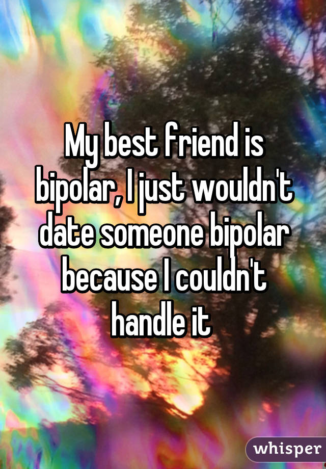 My best friend is bipolar, I just wouldn't date someone bipolar because I couldn't handle it 