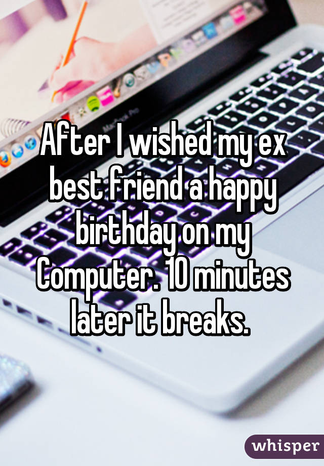 After I wished my ex best friend a happy birthday on my
Computer. 10 minutes later it breaks. 