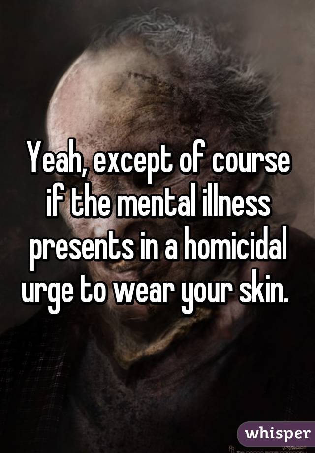 Yeah, except of course if the mental illness presents in a homicidal urge to wear your skin. 