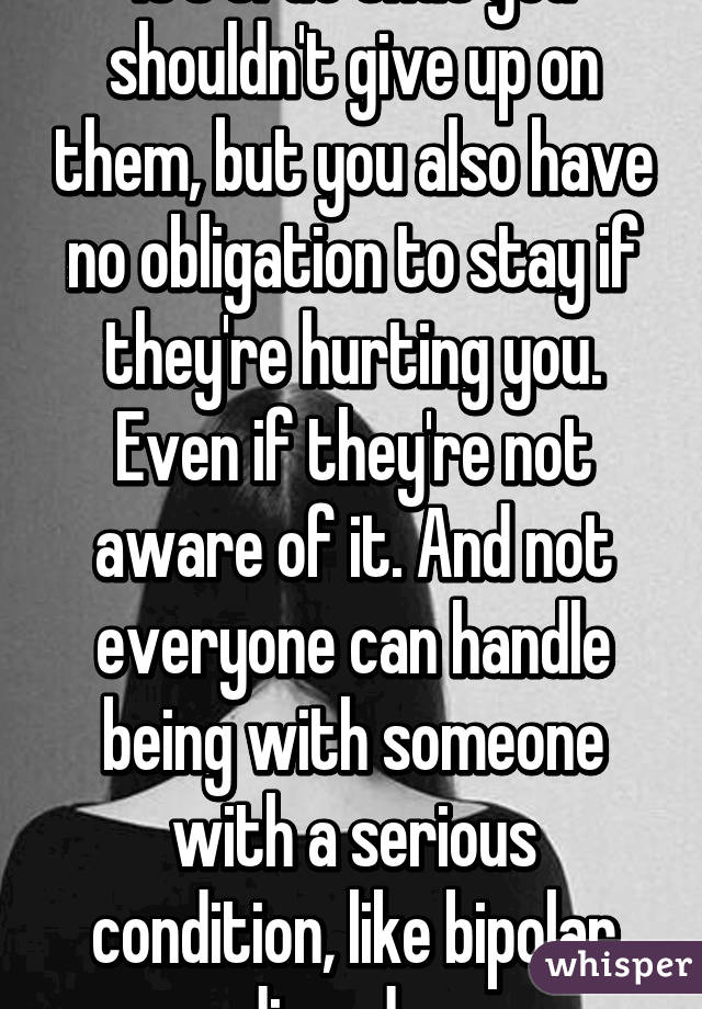 It's true that you shouldn't give up on them, but you also have no obligation to stay if they're hurting you. Even if they're not aware of it. And not everyone can handle being with someone with a serious condition, like bipolar disorder.