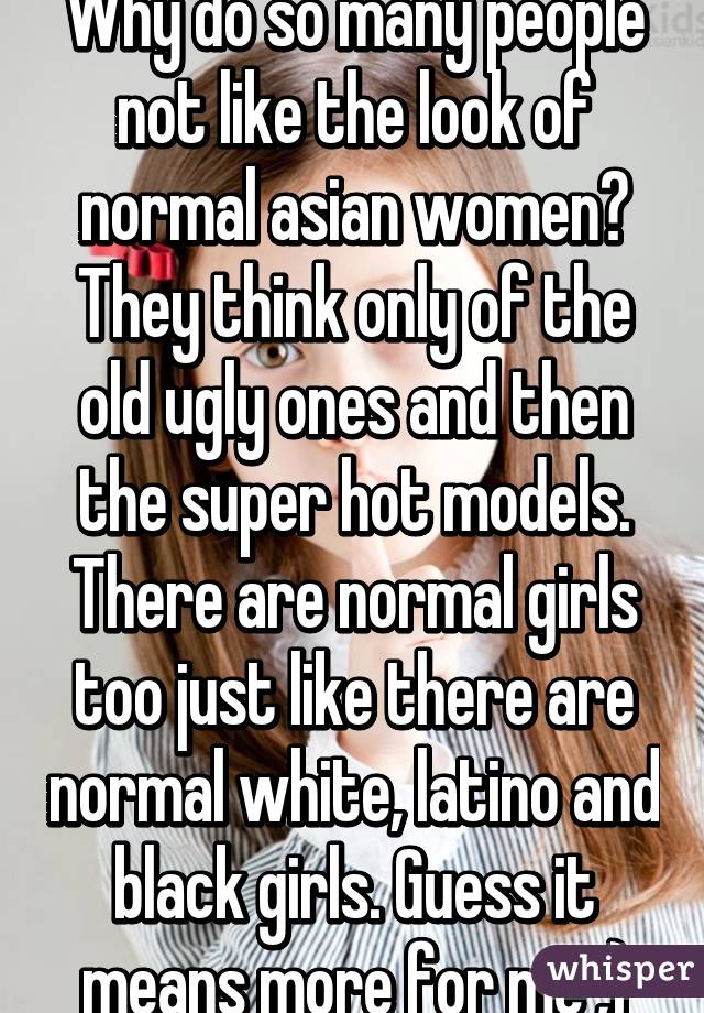 Why do so many people not like the look of normal asian women? They think only of the old ugly ones and then the super hot models. There are normal girls too just like there are normal white, latino and black girls. Guess it means more for me ;)