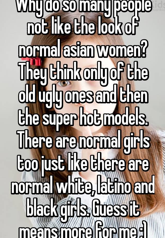 Why do so many people not like the look of normal asian women? They think only of the old ugly ones and then the super hot models. There are normal girls too just like there are normal white, latino and black girls. Guess it means more for me ;)