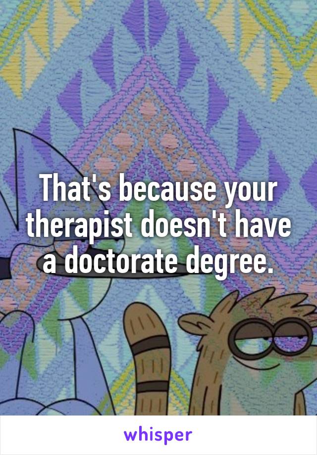 That's because your therapist doesn't have a doctorate degree.